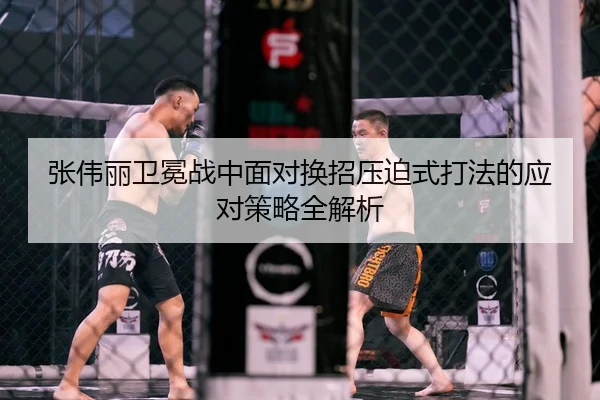张伟丽卫冕战中面对换招压迫式打法的应对策略全解析