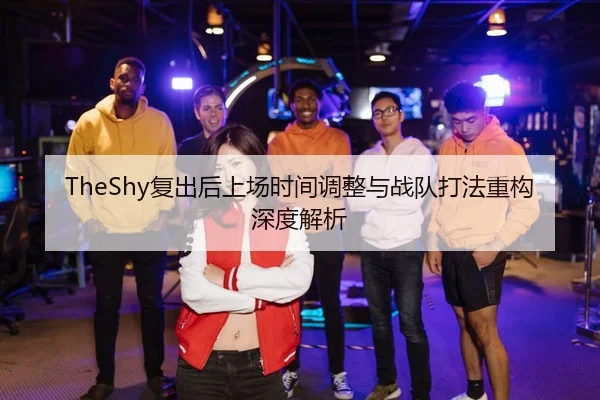 TheShy复出后上场时间调整与战队打法重构深度解析